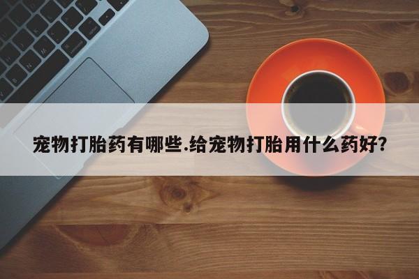 打胎药微信联系方式，宠物打胎药有哪些.给宠物打胎用什么药好？