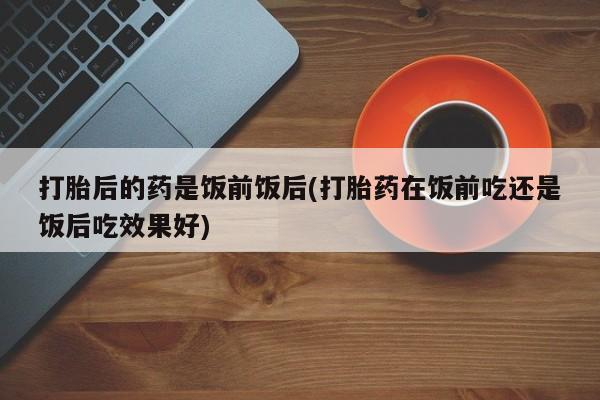 打胎药微信联系方式，打胎后的药是饭前饭后(打胎药在饭前吃还是饭后吃效果好)
