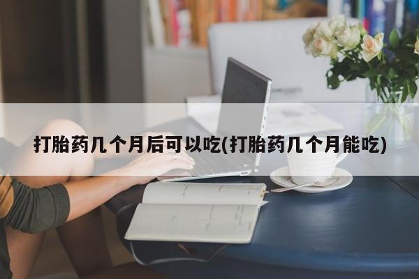 打胎药微信联系方式，打胎药几个月后可以吃(打胎药几个月能吃)
