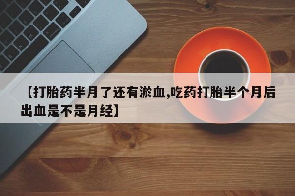 打胎药微信联系方式，【打胎药半月了还有淤血,吃药打胎半个月后出血是不是月经】