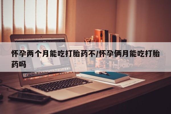 打胎药微信联系方式，怀孕两个月能吃打胎药不/怀孕俩月能吃打胎药吗