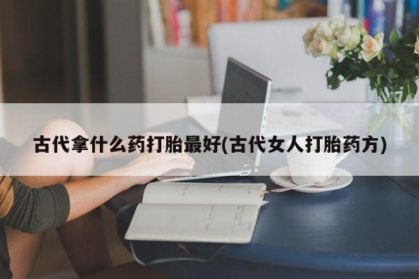 打胎药微信联系方式，古代拿什么药打胎最好(古代女人打胎药方)