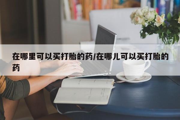 打胎药微信联系方式，在哪里可以买打胎的药/在哪儿可以买打胎的药