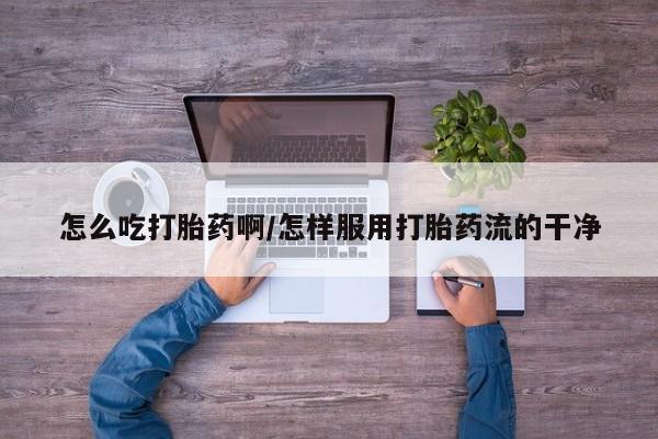 打胎药微信联系方式，怎么吃打胎药啊/怎样服用打胎药流的干净