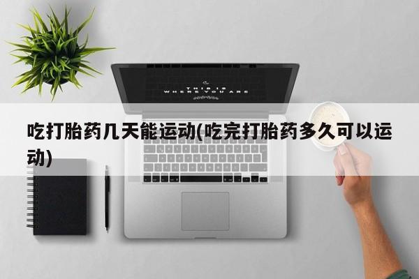 打胎药微信联系方式，吃打胎药几天能运动(吃完打胎药多久可以运动)