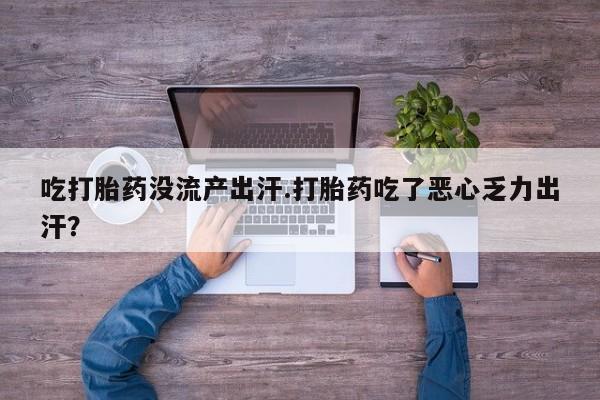 打胎药微信联系方式，吃打胎药没流产出汗.打胎药吃了恶心乏力出汗？