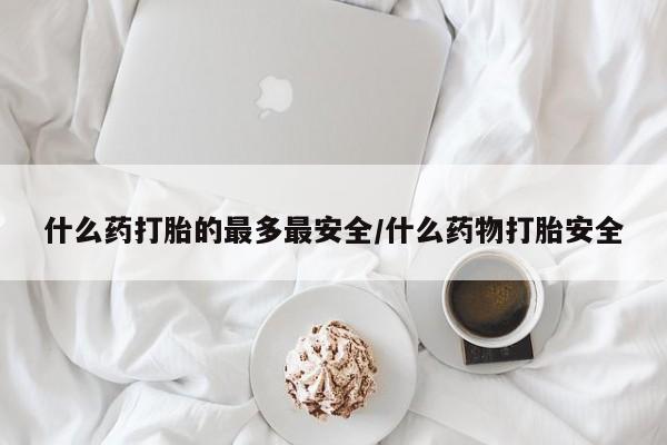 打胎药微信联系方式，什么药打胎的最多最安全/什么药物打胎安全