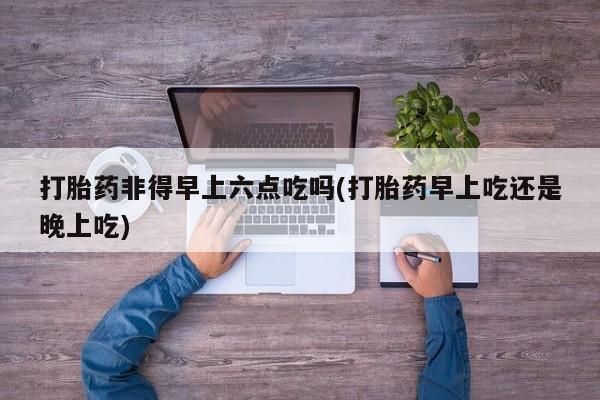 打胎药微信联系方式，打胎药非得早上六点吃吗(打胎药早上吃还是晚上吃)