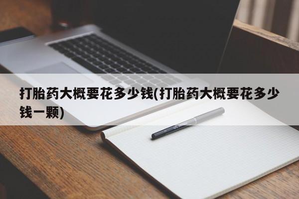 打胎药微信联系方式，打胎药大概要花多少钱(打胎药大概要花多少钱一颗)