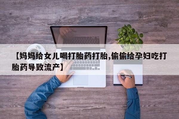 打胎药微信联系方式，【妈妈给女儿喝打胎药打胎,偷偷给孕妇吃打胎药导致流产】