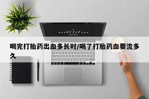 打胎药微信联系方式，喝完打胎药出血多长时/喝了打胎药血要流多久
