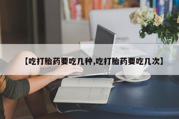打胎药微信联系方式，【吃打胎药要吃几种,吃打胎药要吃几次】