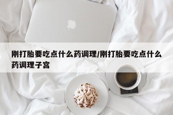 打胎药微信联系方式，刚打胎要吃点什么药调理/刚打胎要吃点什么药调理子宫