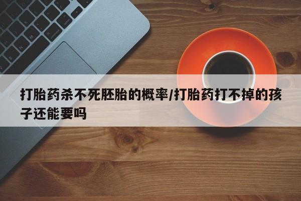 打胎药微信联系方式，打胎药杀不死胚胎的概率/打胎药打不掉的孩子还能要吗