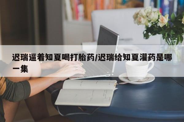 打胎药微信联系方式，迟瑞逼着知夏喝打胎药/迟瑞给知夏灌药是哪一集