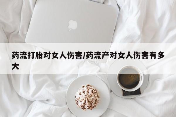 打胎药微信联系方式，药流打胎对女人伤害/药流产对女人伤害有多大
