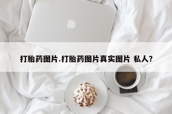 打胎药微信联系方式，打胎药图片.打胎药图片真实图片 私人？