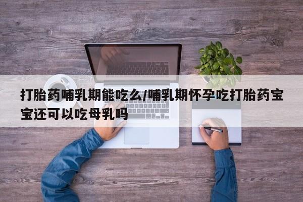 打胎药微信联系方式，打胎药哺乳期能吃么/哺乳期怀孕吃打胎药宝宝还可以吃母乳吗