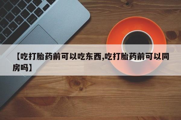 打胎药微信联系方式，【吃打胎药前可以吃东西,吃打胎药前可以同房吗】