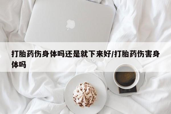 打胎药微信联系方式，打胎药伤身体吗还是就下来好/打胎药伤害身体吗
