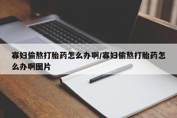 打胎药微信联系方式，寡妇偷熬打胎药怎么办啊/寡妇偷熬打胎药怎么办啊图片