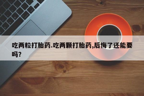 打胎药微信联系方式，吃两粒打胎药.吃两颗打胎药,后悔了还能要吗？