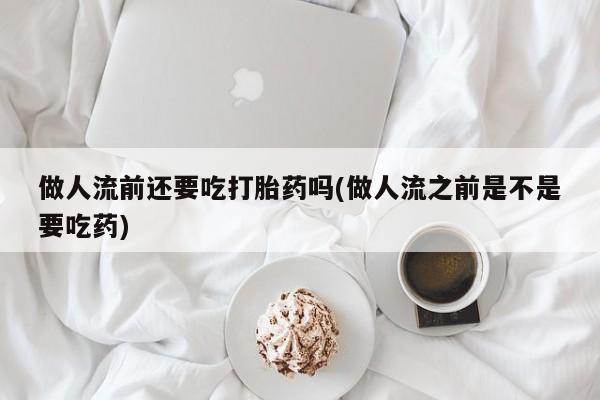 打胎药微信联系方式，做人流前还要吃打胎药吗(做人流之前是不是要吃药)