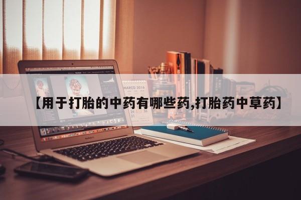 打胎药微信联系方式，【用于打胎的中药有哪些药,打胎药中草药】