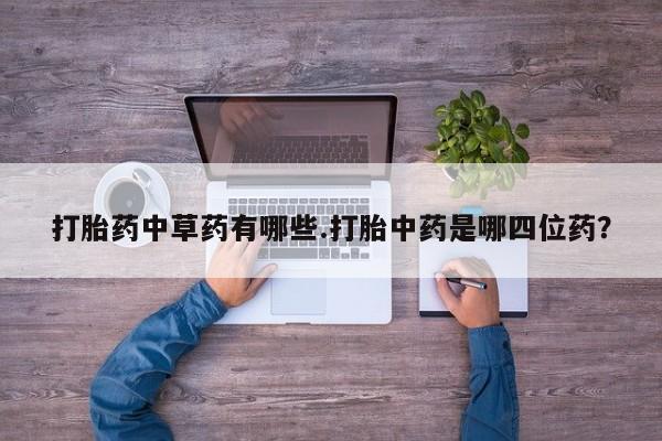 打胎药微信联系方式，打胎药中草药有哪些.打胎中药是哪四位药？