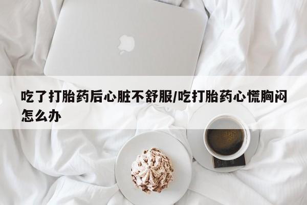 打胎药微信联系方式，吃了打胎药后心脏不舒服/吃打胎药心慌胸闷怎么办