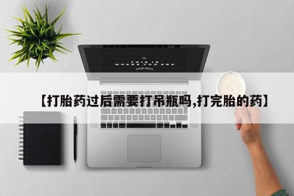 打胎药微信联系方式，【打胎药过后需要打吊瓶吗,打完胎的药】