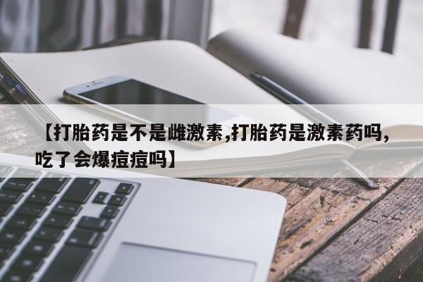 打胎药微信联系方式，【打胎药是不是雌激素,打胎药是激素药吗,吃了会爆痘痘吗】