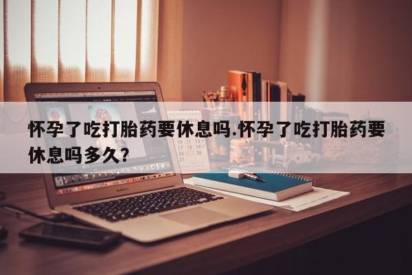 打胎药微信联系方式，怀孕了吃打胎药要休息吗.怀孕了吃打胎药要休息吗多久？