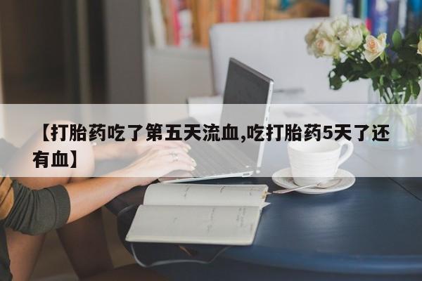打胎药微信联系方式，【打胎药吃了第五天流血,吃打胎药5天了还有血】