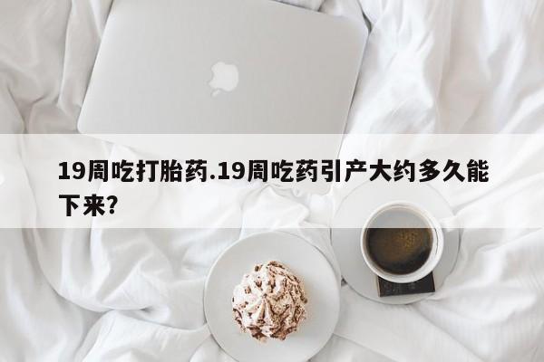 打胎药微信联系方式，19周吃打胎药.19周吃药引产大约多久能下来？
