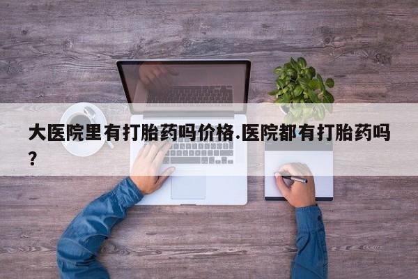 打胎药微信联系方式，大医院里有打胎药吗价格.医院都有打胎药吗？
