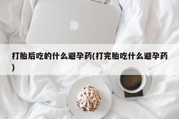 打胎药微信联系方式，打胎后吃的什么避孕药(打完胎吃什么避孕药)