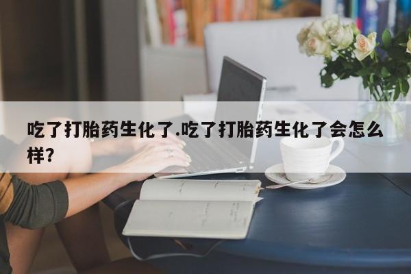 打胎药微信联系方式，吃了打胎药生化了.吃了打胎药生化了会怎么样？