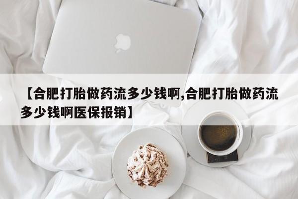 打胎药微信联系方式，【合肥打胎做药流多少钱啊,合肥打胎做药流多少钱啊医保报销】