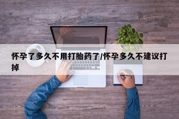 打胎药微信联系方式，怀孕了多久不用打胎药了/怀孕多久不建议打掉