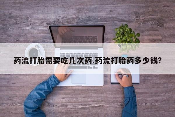 打胎药微信联系方式，药流打胎需要吃几次药.药流打胎药多少钱？