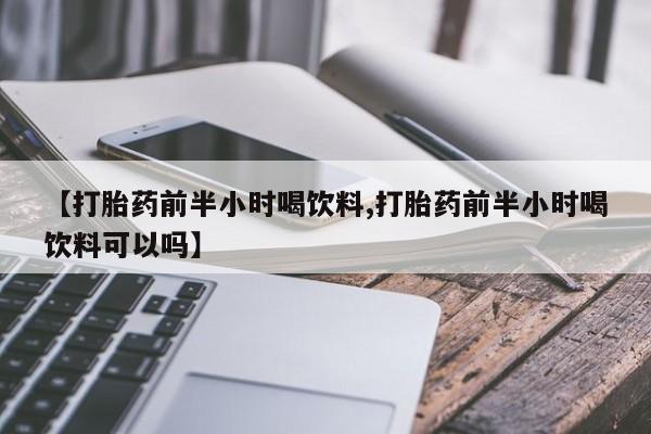 打胎药微信联系方式，【打胎药前半小时喝饮料,打胎药前半小时喝饮料可以吗】