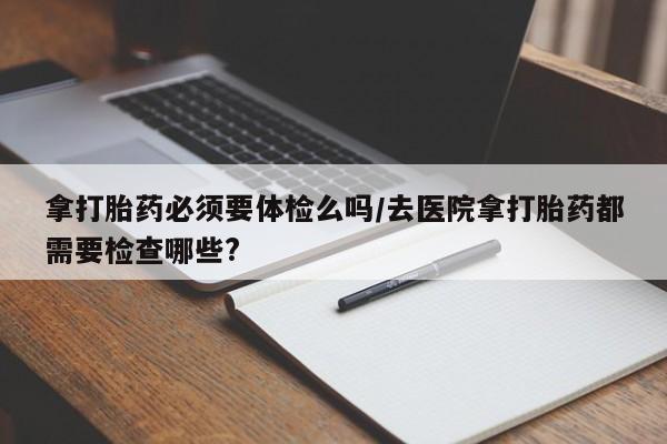 打胎药微信联系方式，拿打胎药必须要体检么吗/去医院拿打胎药都需要检查哪些?
