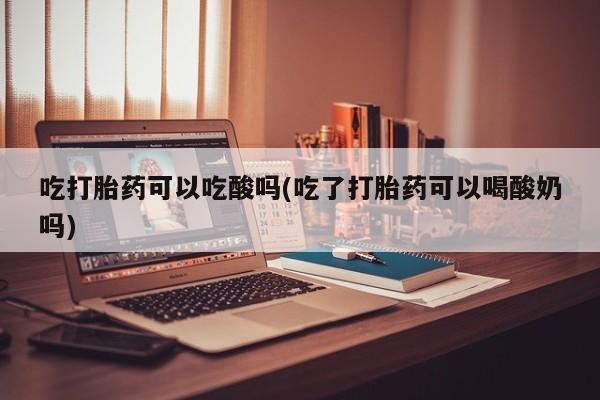 打胎药微信联系方式，吃打胎药可以吃酸吗(吃了打胎药可以喝酸奶吗)