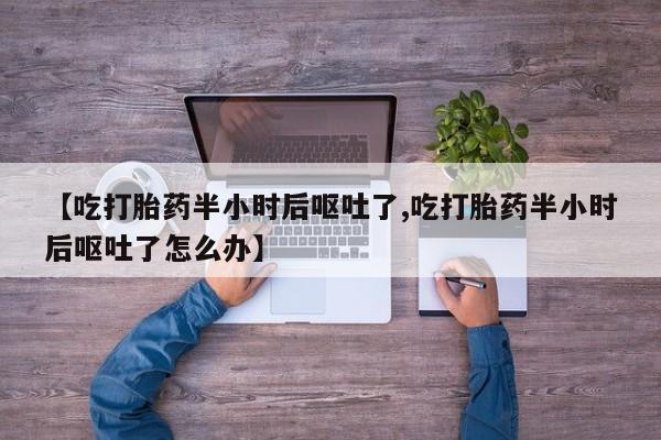 打胎药微信联系方式，【吃打胎药半小时后呕吐了,吃打胎药半小时后呕吐了怎么办】