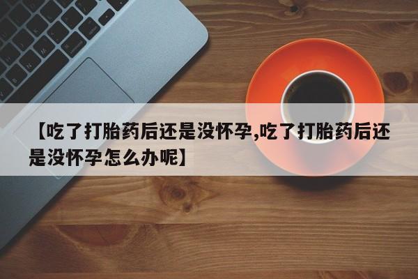 打胎药微信联系方式，【吃了打胎药后还是没怀孕,吃了打胎药后还是没怀孕怎么办呢】