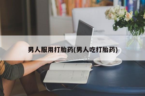 打胎药微信联系方式，男人服用打胎药(男人吃打胎药)