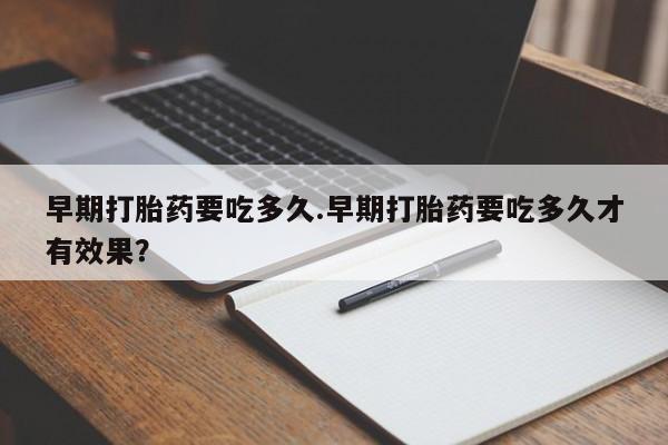 打胎药微信联系方式，早期打胎药要吃多久.早期打胎药要吃多久才有效果？