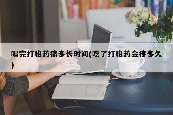 打胎药微信联系方式，喝完打胎药痛多长时间(吃了打胎药会疼多久)