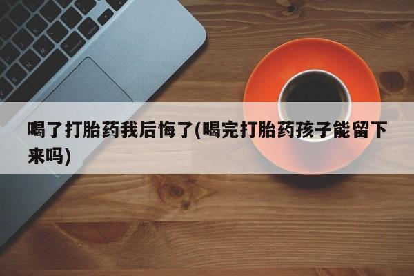 打胎药微信联系方式，喝了打胎药我后悔了(喝完打胎药孩子能留下来吗)